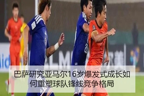 巴萨研究亚马尔16岁爆发式成长如何重塑球队锋线竞争格局