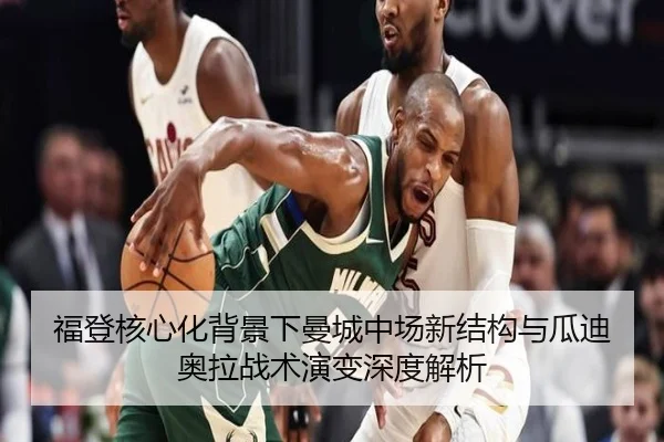 福登核心化背景下曼城中场新结构与瓜迪奥拉战术演变深度解析