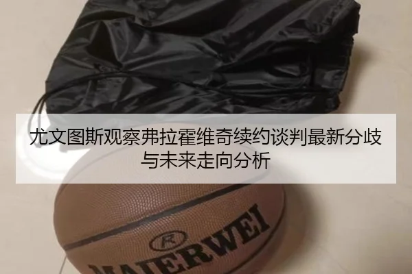 尤文图斯观察弗拉霍维奇续约谈判最新分歧与未来走向分析