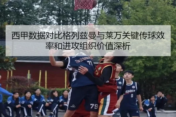 西甲数据对比格列兹曼与莱万关键传球效率和进攻组织价值深析